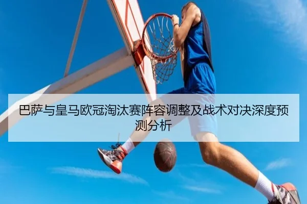 巴萨与皇马欧冠淘汰赛阵容调整及战术对决深度预测分析